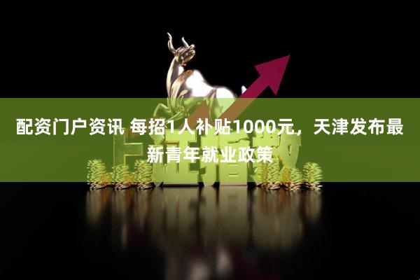 配资门户资讯 每招1人补贴1000元，天津发布最新青年就业政策