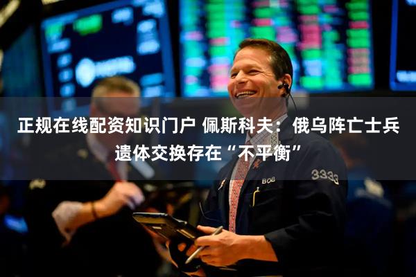 正规在线配资知识门户 佩斯科夫：俄乌阵亡士兵遗体交换存在“不平衡”