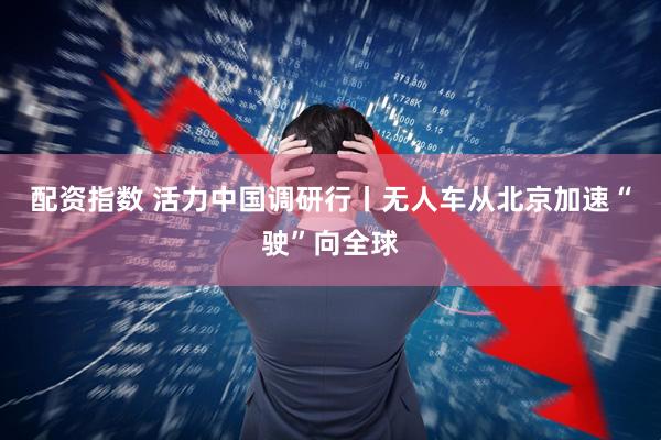 配资指数 活力中国调研行丨无人车从北京加速“驶”向全球