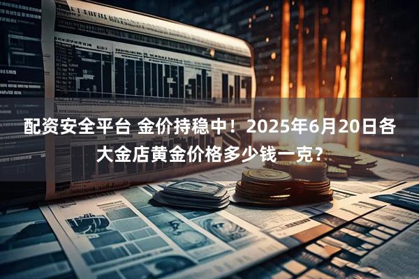 配资安全平台 金价持稳中！2025年6月20日各大金店黄金价格多少钱一克？