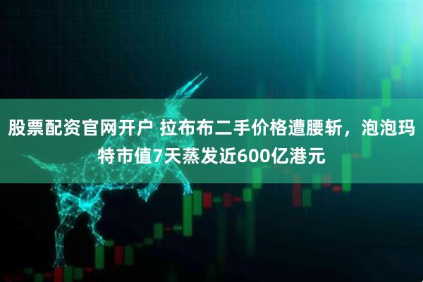 股票配资官网开户 拉布布二手价格遭腰斩，泡泡玛特市值7天蒸发近600亿港元