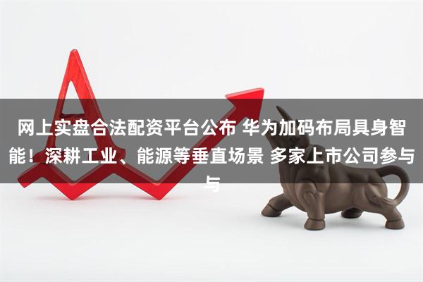 网上实盘合法配资平台公布 华为加码布局具身智能！深耕工业、能源等垂直场景 多家上市公司参与