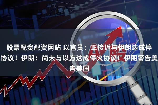 股票配资配资网站 以官员：正接近与伊朗达成停火协议！伊朗：尚未与以方达成停火协议！伊朗警告美国