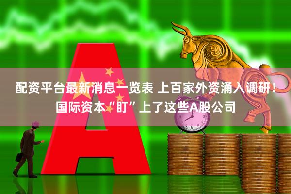 配资平台最新消息一览表 上百家外资涌入调研！国际资本“盯”上了这些A股公司