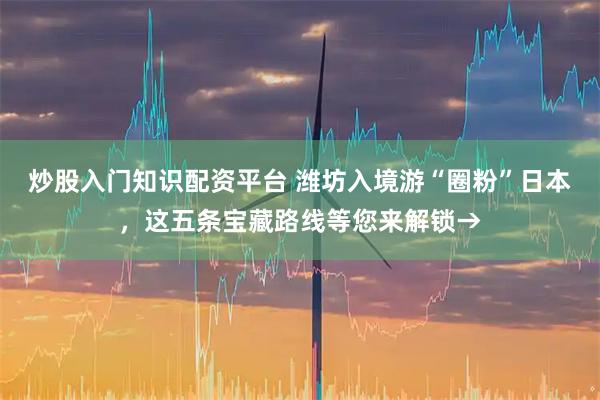 炒股入门知识配资平台 潍坊入境游“圈粉”日本，这五条宝藏路线等您来解锁→