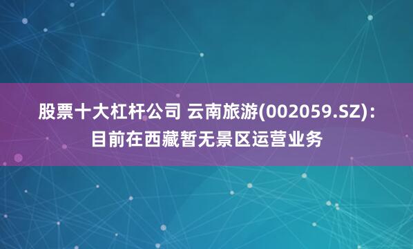 股票十大杠杆公司 云南旅游(002059.SZ)：目前在西藏暂无景区运营业务
