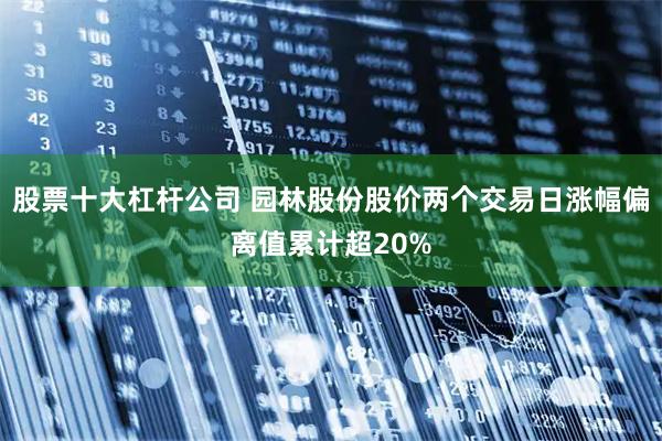 股票十大杠杆公司 园林股份股价两个交易日涨幅偏离值累计超20%