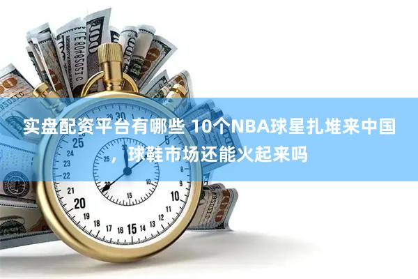 实盘配资平台有哪些 10个NBA球星扎堆来中国，球鞋市场还能火起来吗
