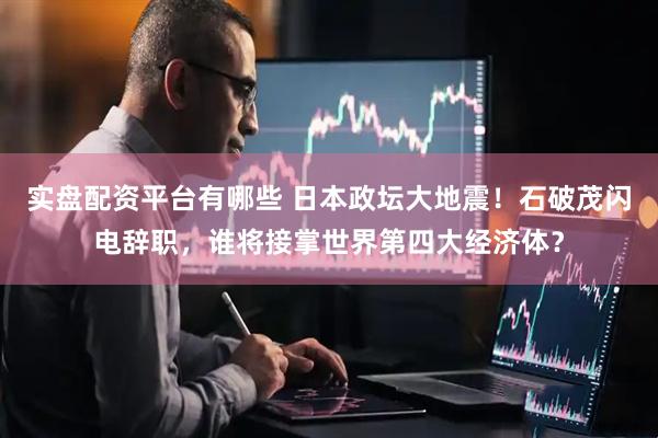 实盘配资平台有哪些 日本政坛大地震！石破茂闪电辞职，谁将接掌世界第四大经济体？