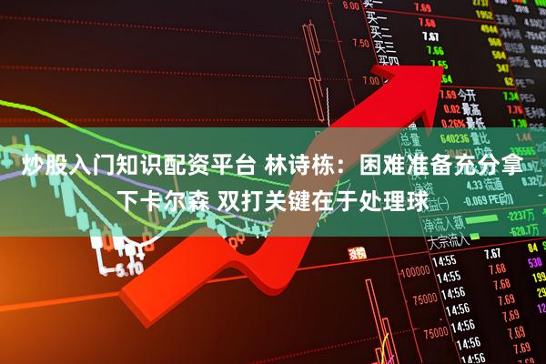 炒股入门知识配资平台 林诗栋：困难准备充分拿下卡尔森 双打关键在于处理球