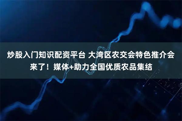 炒股入门知识配资平台 大湾区农交会特色推介会来了！媒体+助力全国优质农品集结