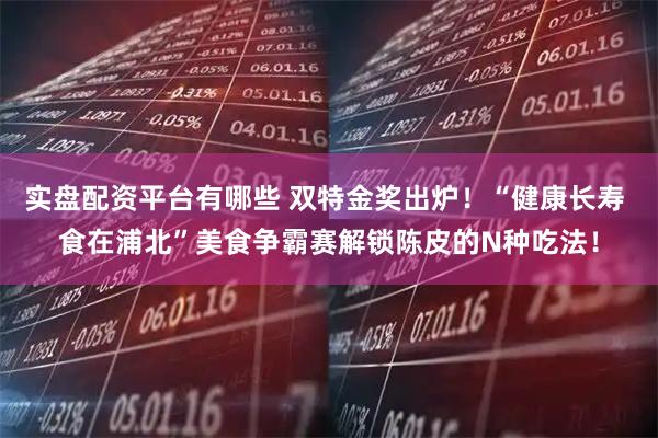实盘配资平台有哪些 双特金奖出炉！“健康长寿 食在浦北”美食争霸赛解锁陈皮的N种吃法！