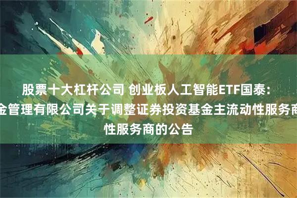 股票十大杠杆公司 创业板人工智能ETF国泰: 国泰基金管理有限公司关于调整证券投资基金主流动性服务商的公告