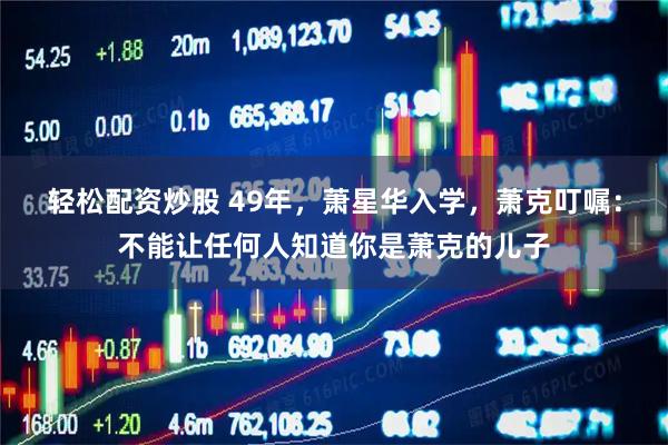 轻松配资炒股 49年，萧星华入学，萧克叮嘱：不能让任何人知道你是萧克的儿子