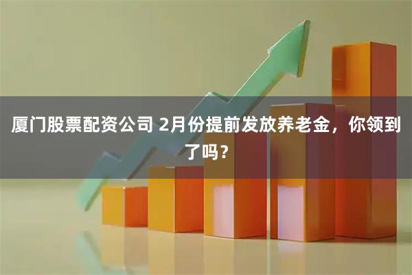 厦门股票配资公司 2月份提前发放养老金，你领到了吗？