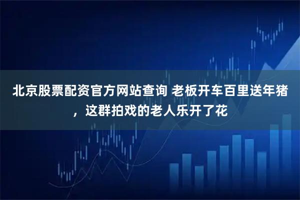 北京股票配资官方网站查询 老板开车百里送年猪，这群拍戏的老人乐开了花