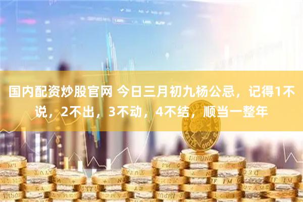 国内配资炒股官网 今日三月初九杨公忌，记得1不说，2不出，3不动，4不结，顺当一整年
