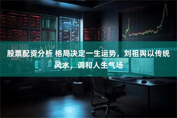 股票配资分析 格局决定一生运势，刘祖舆以传统风水，调和人生气场