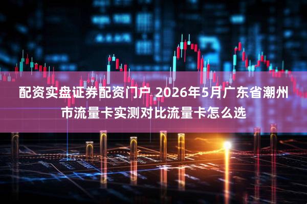 配资实盘证券配资门户 2026年5月广东省潮州市流量卡实测对比流量卡怎么选