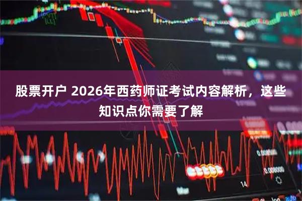 股票开户 2026年西药师证考试内容解析，这些知识点你需要了解