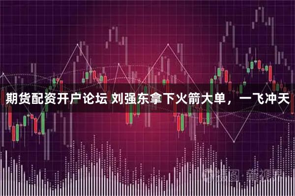 期货配资开户论坛 刘强东拿下火箭大单，一飞冲天