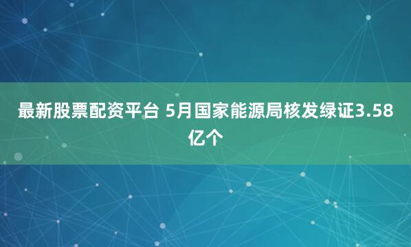 最新股票配资平台 5月国家能源局核发绿证3.58亿个
