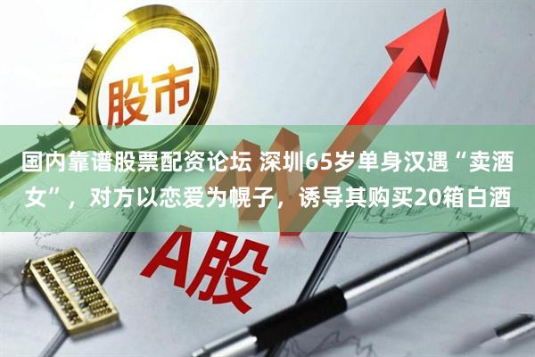 国内靠谱股票配资论坛 深圳65岁单身汉遇“卖酒女”，对方以恋爱为幌子，诱导其购买20箱白酒
